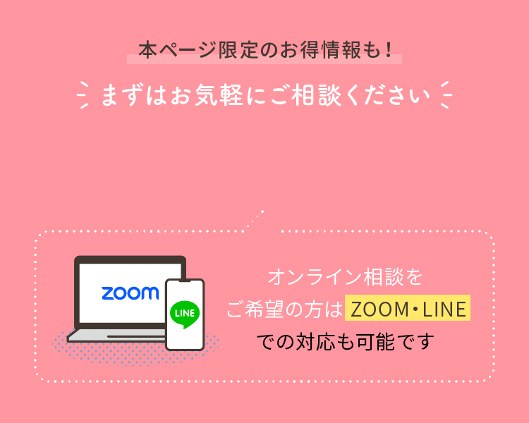 本ページ限定のお得情報も！まずはお気軽にご相談ください オンライン相談をご希望の方は ZOOM・LINEでの対応も可能です