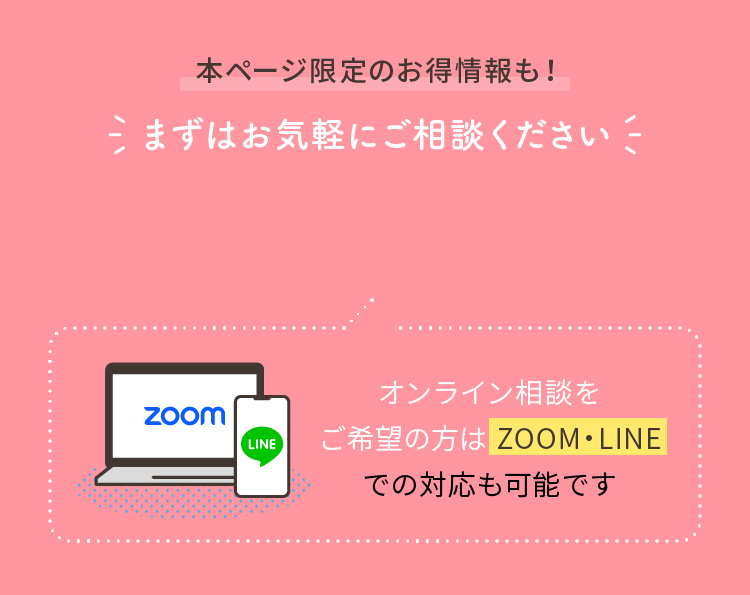 本ページ限定のお得情報も！まずはお気軽にご相談ください オンライン相談をご希望の方は ZOOM・LINEでの対応も可能です